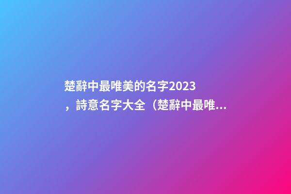 楚辭中最唯美的名字2023，詩意名字大全（楚辭中最唯美的名字2023,詩意名字大全女）